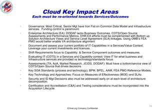 ICHnet.org Company Confidential
16
– Governance: Most Critical, Senior Mgt have Iron Fist on Common Data Model and Infrastructure
services. Funding control is paramount.
– Enterprise Architecture (EA): DODAF lacks Business Outcomes, COTS/Open Source
Assessments and Performance Metrics. EHR EA efforts must be complimented with Bottom up
Solution Architecture Views and Service Level Agreement (SLA) linkages. Using OMB’s FEA
PMO would better enable VA architecture alignment
– Document and assess your current portfolio of IT Capabilities in a Services/Value Context.
Leverage your current investments and licences.
– Shift Requirements focus to Capability & Service Component outcomes and measures.
– Evaluating IT (COTS) in a Services and Capability context: View IT for what business and
infrastructure services are provided vs technology/standards focus.
– Assessments (TA, AoA, Market Research, JCIDS, DODAF): Must have a bottom/service view of
COTS/Open Source that drives decisions
– Key SOA Standards (process and technology), BPM, BPEL, AAM, FEA PMO Reference Models.
– Key Technology and Approaches: Focus on Measures of Effectiveness (MOE) and SLAs
– Security and ID Mgt Decisions also must be addressed early on at each level of architecture
decomposition.
– Certification and Accreditation (C&A) and Testing considerations must be incorporated into the
Acquisition Lifecycle.
Cloud Key Impact Areas
Each must be re-oriented towards Services/Outcomes
 