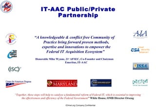 ICHnet.org Company Confidential
IT-AAC Public/Private
Partnership
“A knowledgeable & conflict free Community of
Practice bring forward proven methods,
expertise and innovations to empower the
Federal IT Acquisition Ecosystem”
Honorable Mike Wynne, 21st
AFSEC, Co-Founder and Chairman
Emeritus, IT-AAC
“Together, these steps will help to catalyze a fundamental reform of Federal IT, which is essential to improving
the effectiveness and efficiency of the Federal Government” White House, OMB Director Orszag
 