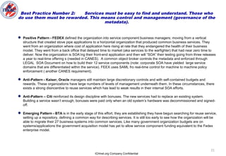ICHnet.org Company Confidential
21
Best Practice Number 2: Services must be easy to find and understand. Those who
do use them must be rewarded. This means control and management (governance of the
metadata).
 Positive Pattern - FEDEX defined the organization into service component business managers; moving from a vertical
structure that created stove pipe applications to a horizontal organization that produced common business services. They
went from an organization where cost of application here rising at rate that they endangered the health of their business
model. They went from a back office that delayed time to market (aka services to the warfighter) that had near zero time to
deliver. Now the organization is SOA’ing their front-end application and then will “SOA” their testing going from three releases
a year to real-time offering s (needed in CANES). A common object broker controls the metadata and enforced through
LEGAL SOA Document on how to build their 12 service components (note: corporate SOA have yielded large service
domains that are differentiated within the service). FEEX uses SAML fro real-time control for machine to machine policy
enforcement ( another CANES requirement).
 Anti-Pattern - Kaiser, Oracle managers still maintain large discretionary controls and with self-contained budgets and
rewards. These organizations have large numbers of levels of management underneath them. In these circumstances, there
exists a strong disincentive to reuse services which has lead to weak results in their internal SOA efforts.
 Anti-Pattern – Citi reinforced its design discipline with bonuses. The new services had to replace an existing system.
Building a service wasn’t enough; bonuses were paid only when an old system’s hardware was decommissioned and signed-
off.
 Emerging Pattern - BTA is in the early stage of this effort, they are establishing they have begun searching for reuse service,
setting up a repository, defining a common way for describing services. It is still too early to see how the organization will be
able to migrate their 27 business systems into common services. Like many government organization budgets are on
systems/applications the government acquisition model has yet to allow service component funding equivalent to the Fedex
enterprise model.
 