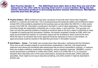 ICHnet.org Company Confidential
23
Best Practice Number 4: The SOA/Cloud must allow data to flow from one end of the
enterprise to the other with its meaning intact and in a secure fashion. Being late lets
inferior information products in decreasing business mission effectiveness. WarFighters
need the best from the get-go.
 Positive Pattern – BT’s architecture has been conceived of and built which solves data integration
problem in a coherent and solid way. This is exciting because this particular pattern and architecture solves
at least 90% of the problems presented by the business case we see before the OSD HA. In other words,
just as in the OSD HA, information is produced in the field in a set of native applications. This information
must flow though the organization coherently and, in some cases, in semi-real time. This business unit
does not have the particular problem of needing to transform data on the fly to redact it sufficiently to make
it capable of crossing security boundaries. However, the solution employed includes an ESB, which can
easily accommodate the insertion of a semantic engine into the architecture which could do this work.
When the data is so sensitive that human approval would be necessary to have it cross borders, an
approval process could be inserted in the data flow just shown in this pattern solution.
 Anti-Pattern - Kaiser - The health care industry lacks clear data policy. Institutions like the Cleveland
Clinic end up with complex projects to reconcile these vocabularies in real time, with experimental
reasoners and intense de-normalized data warehouses that are all but impossible to maintain. In medicine,
there are multiple conflicting vocabularies mandated by various regulatory agencies. SNOMED, a tool to
record clinical facts is somewhat in conflict with LOINC, which is in conflict with X.12, an insurance
standard which describes some of the same observations, procedures and lab tests. Within particular
specialties, there might be one way to describe something, and within another it might be described in
another way.
 