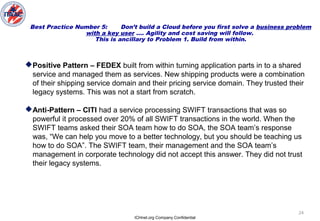 ICHnet.org Company Confidential
24
Best Practice Number 5: Don’t build a Cloud before you first solve a business problem
with a key user …. Agility and cost saving will follow.
This is ancillary to Problem 1. Build from within.
Positive Pattern – FEDEX built from within turning application parts in to a shared
service and managed them as services. New shipping products were a combination
of their shipping service domain and their pricing service domain. They trusted their
legacy systems. This was not a start from scratch.
Anti-Pattern – CITI had a service processing SWIFT transactions that was so
powerful it processed over 20% of all SWIFT transactions in the world. When the
SWIFT teams asked their SOA team how to do SOA, the SOA team’s response
was, “We can help you move to a better technology, but you should be teaching us
how to do SOA”. The SWIFT team, their management and the SOA team’s
management in corporate technology did not accept this answer. They did not trust
their legacy systems.
 