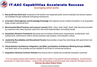 ICHnet.org Company Confidential
IT-AAC Capabilities Accelerate Success
leveraging what works
1. Non-profit free think tank composed of the worlds most respected public service institutes and domain experts
not available through traditional contracting mechanisms
2. Innovation Clearinghouse and Knowledge Exchange that captures proven market innovations in an acquisition
ready context (canonical form)
3. Benchmarked Best Practices and Lessons Learned (SOA, Cloud, IaaS, PaaS, SaaS, Web Services) provided
by customers who share business value from real world implementation and testing results
4. Acquisition Decision Framework that pools and normalizes infrastructure requirements, architectures, tech
assessments, performance metrics (SLAs) business case analysis, and evaluation criteria.
5. Leadership Roundtables and Educational Forums that provides a hype free interchange with government and
industry leaders
6. Virtual Solution Architecture Integration Lab (SAIL) and Solution Architecture Working Groups (SAWG),
that detail realm of the possible and pre-validate fit and finish of commercial solutions.
7. Acquisition Advisory Contract Vehicles that reduce time to market and accelerate acquisition outcomes
"It is not a great mystery what needs to change, what it takes is the political will and willingness, as Eisenhower
possessed, to make hard choices -- choices that will displease powerful people both inside the Pentagon and out”
Defense Secretary Robert Gates
 