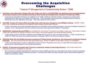 ICHnet.org Company Confidential
Overcoming the Acquisition
Challenges
“ Federal IT Management is Fundamentally Broken ” OMB
1. Good laws, poor enforcement: Clinger Cohen Act, Public Law 104-113, and FAR FFRDC use restrictions have prevented adoption
of innovative solutions and IT standards of practices which should drive establishment of shared IT infrastructure (SOA);
 A robust set of Acquisition Processes are available but not visible to Defense Industrial Complex, requiring a true public/private
partnership like IT-AAC that is not vested in the status quo. Title 10 and lack of strong governance impede long term funding of
infrastructure and drive “Big Bang” stove pipes. New rules needed for SOA ConOps.
2. CULTURE: 15 years of IT reform efforts have fallen short, with only minor changes to current MilSpec methods. (DODAF, JCIDS,
NESI, LISI) compete with standards and orthogonal to Benchmarked Industry Best Practices.
 IT-AAC communities are uniquely dedicated streamlining IT Architecture and Acquisition Processes, structured to establish standards of
practices. ICH’s “clearinghouse” of proven methods and decision tools represent the CMMi of IT Acquisition.
3. INCENTIVES: Traditional SIs and FFRDCs are insulated from commercial IT innovations and vested in status quo. DoD needs an organic,
conflict free mechanisms for tapping innovations of the market, commercial expertise, and real world lessons learned.
 IT-AAC brings a world of innovation, expertise and knowledge that has proven to drive successful outcomes. IT-AAC membership are
CONFLICT FREE & inclusive of innovative businesses, universities, SDOs, think tanks and research institutes.
4. PROCESS: Both CCA and Sec804 will require revamping of IT Requirements, Architecture, Tech Assessment and Decision Support
Processes. Any new process should have both govt/industry buyin, conform to OMB A119 and reflect a proven vs new MilSpec.
 IT-AAC partnership brings to market a collaborative structure for the IT Acquisition community. Its 2 year effort has already created
agency proven methods based on commercial best practices.
5. PEOPLE: IT Acquisition Ecosystem lack IT training or experience needed to make timely decisions; Lack of clear metrics and
incentives put focus on compliance vs outcomes
 ICH’s structured to establish standardized IT performance metrics (MOEs) and Service Level Agreements (SLAs) across the acquisition
lifecycle and validated by benchmarked best practices. Partnership with SDOs and large corporate users provide needed expertise to
enable sound decision making.
 