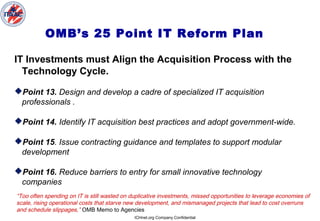 ICHnet.org Company Confidential
OMB’s 25 Point IT Reform Plan
IT Investments must Align the Acquisition Process with the
Technology Cycle.
Point 13. Design and develop a cadre of specialized IT acquisition
professionals .
Point 14. Identify IT acquisition best practices and adopt government-wide.
Point 15. Issue contracting guidance and templates to support modular
development
Point 16. Reduce barriers to entry for small innovative technology
companies
“Too often spending on IT is still wasted on duplicative investments, missed opportunities to leverage economies of
scale, rising operational costs that starve new development, and mismanaged projects that lead to cost overruns
and schedule slippages,” OMB Memo to Agencies
 