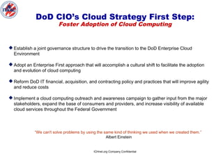 ICHnet.org Company Confidential
DoD CIO’s Cloud Strategy First Step:
Foster Adoption of Cloud Computing
 Establish a joint governance structure to drive the transition to the DoD Enterprise Cloud
Environment
 Adopt an Enterprise First approach that will accomplish a cultural shift to facilitate the adoption
and evolution of cloud computing
 Reform DoD IT financial, acquisition, and contracting policy and practices that will improve agility
and reduce costs
 Implement a cloud computing outreach and awareness campaign to gather input from the major
stakeholders, expand the base of consumers and providers, and increase visibility of available
cloud services throughout the Federal Government
“We can't solve problems by using the same kind of thinking we used when we created them.”
Albert Einstein
 