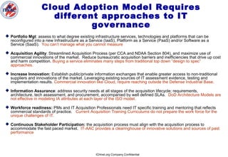 ICHnet.org Company Confidential
Cloud Adoption Model Requires
different approaches to IT
governance
 Portfolio Mgt: assess to what degree existing infrastructure services, technologies and platforms that can be
reconfigured into a new Infrastructure as a Service (IaaS), Platform as a Service (PaaS) and/or Software as a
Service (SaaS). You can’t manage what you cannot measure
 Acquisition Agility: Streamlined Acquisition Process (per CCA and NDAA Section 804), and maximize use of
commercial innovations of the market. Reduce bureaucratic acquisition barriers and inefficiencies that drive up cost
and harm competition. Buying a service eliminates many steps from traditional top down “design to spec”
approaches.
 Increase Innovation: Establish public/private information exchanges that enable greater access to non-traditional
suppliers and innovations of the market. Leveraging existing sources of IT assessment evidence, testing and
implementation results. Commercial innovation like Cloud, require reaching outside the Defense Industrial Base.
 Information Assurance: address security needs at all stages of the acquisition lifecycle; requirements,
architecture, tech assessment, and procurement, accompanied by well defined SLAs. DoD Architecture Models are
not effective in modeling IA attributes at each layer of the ISO model.
 Workforce readiness: PMs and IT Acquisition Professionals need IT specific training and mentoring that reflects
commercial standards of practice. Current Acquisition Training Curriculums do not prepare the work force for the
unique challenges of IT.
 Continuous Stakeholder Participation: the acquisition process must align with the acquisition process to
accommodate the fast paced market. IT-AAC provides a clearinghouse of innovative solutions and sources of past
performance
 