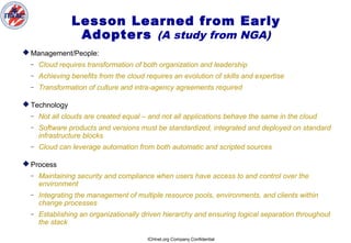 ICHnet.org Company Confidential
Lesson Learned from Early
Adopters (A study from NGA)
 Management/People:
– Cloud requires transformation of both organization and leadership
– Achieving benefits from the cloud requires an evolution of skills and expertise
– Transformation of culture and intra-agency agreements required
 Technology
– Not all clouds are created equal – and not all applications behave the same in the cloud
– Software products and versions must be standardized, integrated and deployed on standard
infrastructure blocks
– Cloud can leverage automation from both automatic and scripted sources
 Process
– Maintaining security and compliance when users have access to and control over the
environment
– Integrating the management of multiple resource pools, environments, and clients within
change processes
– Establishing an organizationally driven hierarchy and ensuring logical separation throughout
the stack
 