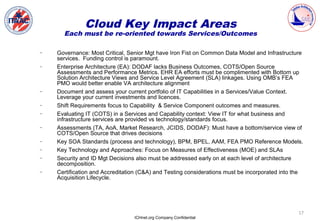 Cloud Key Impact Areas
      Each must be re-oriented towards Services/Outcomes

–   Governance: Most Critical, Senior Mgt have Iron Fist on Common Data Model and Infrastructure
    services. Funding control is paramount.
–   Enterprise Architecture (EA): DODAF lacks Business Outcomes, COTS/Open Source
    Assessments and Performance Metrics. EHR EA efforts must be complimented with Bottom up
    Solution Architecture Views and Service Level Agreement (SLA) linkages. Using OMB’s FEA
    PMO would better enable VA architecture alignment
–   Document and assess your current portfolio of IT Capabilities in a Services/Value Context.
    Leverage your current investments and licences.
–   Shift Requirements focus to Capability & Service Component outcomes and measures.
–   Evaluating IT (COTS) in a Services and Capability context: View IT for what business and
    infrastructure services are provided vs technology/standards focus.
–   Assessments (TA, AoA, Market Research, JCIDS, DODAF): Must have a bottom/service view of
    COTS/Open Source that drives decisions
–   Key SOA Standards (process and technology), BPM, BPEL, AAM, FEA PMO Reference Models.
–   Key Technology and Approaches: Focus on Measures of Effectiveness (MOE) and SLAs
–   Security and ID Mgt Decisions also must be addressed early on at each level of architecture
    decomposition.
–   Certification and Accreditation (C&A) and Testing considerations must be incorporated into the
    Acquisition Lifecycle.




                                                                                                17
                                 ICHnet.org Company Confidential
 