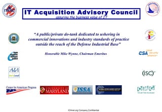 IT Acquisition Advisory Council
                assuring the business value of IT



   “A public/private do-tank dedicated to ushering in
 commercial innovations and industry standards of practice
    outside the reach of the Defense Industrial Base”

          Honorable Mike Wynne, Chairman Emeritus




                        ICHnet.org Company Confidential
 