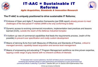 IT-AAC = Sustainable IT
                              Reforms
                   Agile Acquisition, Standards & Innovation Research

The IT-AAC is uniquely positioned to drive sustainable IT Reforms;

 Embrace of Open and Agile IT Acquisition frameworks (per DSB report) already proven to meet
  challenges of the fast paced IT market (AAM is the only conforming to-date)

 Dynamic access to evolving commercial innovations, implementation best practices and lessons
  learned (CCA), outside the reach of the Defense Industrial Complex

 A bottom up view of commercial capabilities that feeds the requirements process, (realm of the
  possible) to prevent over specification and costly custom development.

 Means of deriving SLAs from both Measures of Effectives and Standards of Practice, critical to
  managed services, capability based acquisition and service level management.

 Means of empowering and educating IT Program Management workforce via time proven expertise,
  tapping a wide range of gray beards with no inherent conflicts of interests.


                   “To decrease risk in source selections, the DoD will follow proven commercial processes,
                increasing the emphasis placed on past performance and experience on prior government and
              commercial efforts in selecting IT providers.” DepSec Bill Lynn on Section 804 Implementation Plan
                                                  ICHnet.org Company Confidential
 