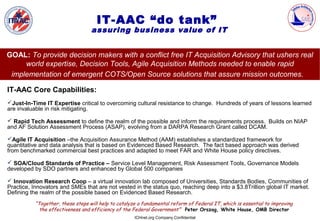 IT-AAC “do tank”
                                   assuring business value of IT


GOAL: To provide decision makers with a conflict free IT Acquisition Advisory that ushers real
     world expertise, Decision Tools, Agile Acquisition Methods needed to enable rapid
 implementation of emergent COTS/Open Source solutions that assure mission outcomes.

IT-AAC Core Capabilities:
Just-In-Time IT Expertise critical to overcoming cultural resistance to change. Hundreds of years of lessons learned
are invaluable in risk mitigating.

 Rapid Tech Assessment to define the realm of the possible and inform the requirements process. Builds on NIAP
and AF Solution Assessment Process (ASAP), evolving from a DARPA Research Grant called DCAM.

Agile IT Acquisition –the Acquisition Assurance Method (AAM) establishes a standardized framework for
quantitative and data analysis that is based on Evidenced Based Research. The fact based approach was derived
from benchmarked commercial best practices and adapted to meet FAR and White House policy directives.

 SOA/Cloud Standards of Practice – Service Level Management, Risk Assessment Tools, Governance Models
developed by SDO partners and enhanced by Global 500 companies

 Innovation Research Coop – a virtual innovation lab composed of Universities, Standards Bodies, Communities of
Practice, Innovators and SMEs that are not vested in the status quo, reaching deep into a $3.8Trillion global IT market.
Defining the realm of the possible based on Evidenced Based Research.
           “Together, these steps will help to catalyze a fundamental reform of Federal IT, which is essential to improving
             the effectiveness and efficiency of the Federal Government” Peter Orszag, White House, OMB Director
                                                      ICHnet.org Company Confidential
 