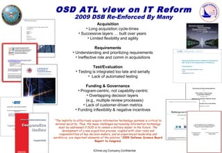 OSD ATL view on IT Reform
                2009 DSB Re-Enforced By Many
                             Acquisition
                       • Long acquisition cycle-times
                   • Successive layers … built over years
                        • Limited flexibility and agility

                             Requirements
               • Understanding and prioritizing requirements
                 • Ineffective role and comm in acquisitions

                            Test/Evaluation
                 • Testing is integrated too late and serially
                        • Lack of automated testing

                       Funding & Governance
                  • Program-centric, not capability-centric
                       • Overlapping decision layers
                       (e.g., multiple review processes)
                     • Lack of customer-driven metrics
                • Funding inflexibility & negative incentives

 “The inability to effectively acquire information technology systems is critical to
  national security. Thus, the many challenges surrounding information technology
    must be addressed if DOD is to remain a military leader in the future. The
       development of a new acquisition process, coupled with clear roles and
     responsibilities of key decision makers, and an experienced leadership and
workforce, are important elements of the solution.” 2009 Defense Science Board
                                 Report to Congress


                              ICHnet.org Company Confidential
 