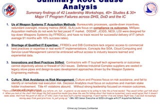 Summary Root Cause
                                         Analysis
                          Summary findings of 42 Leadership Workshops, 40+ Studies & 30+
                             Major IT Program Failures across DHS, DoD and the IC

    1. Us of Weapon Systems IT Acquisition Methods; Bureaucratic processes, upside-down incentives,
       redundant oversight, missing metrics (MOE, SLA) puts focus on compliance vs outcomes. MilSpec
       Acquisition methods do not work for fast paced IT market. DODAF, JCIDS, NESI, LISI were designed for
       top down Weapons Systems (by FFRDCs), and have no track record for successful delivery of IT (which
       average 91 months with 16% success rates).

    2. Shortage of Qualified IT Expertise: FFRDCs and DIB Contractors lack organic access to commercial
       best practices or expertise in real world IT implementations. Concepts like SOA, Cloud Computing and
       Service Level Management cannot be embraced without access to industry lessons learned and
       experiential data.

    3. Innovations and Best Practices Stifled: Contractors with IT buy/sell tech agreements or outcomes
       cannot objectively advise or firewall of OCI issues. Defense Industrial Complex suppliers are vested in
       legacy stove pipes and design-to-spec development approaches driven by the Weapon Systems
       Engineering methods.

    4. Culture: Risk Avoidance vs Risk Management: Culture and Process focus on risk avoidance, and fail to
          identify or remediate real execution risk. Decision Analytics must focus on outcomes and maintain stake
          holder involvement. Title 41 violations abound. Without strong leadership focused on mission outcomes,
          change will never occur.
"There is a lot of talk about agility, speed, acq reform, etc, but , in general, no one seems to be willing to take the actions needed. They would rather just talk about
it. When you look at the chart that shows the DoD acquisition model (you know the one I’m talking about that looks so byzantine), every would agree that it doesn’t
  make sense. And from the point of SEI or IT-AAC, even if we have built a better mousetrap, it won’t matter if no one listens. Right now, I see DoD increasingly
                  moving away from good practices, to just giving up." CMU SEI Senior Executive on DOD’s struggle with IT Acquisition Reforms



                                                                      ICHnet.org Company Confidential
 