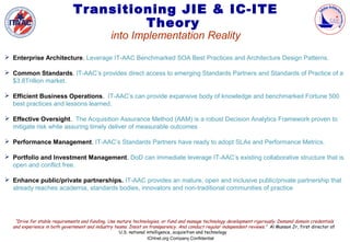Transitioning JIE & IC-ITE
                                       Theory
                                                into Implementation Reality
 Enterprise Architecture. Leverage IT-AAC Benchmarked SOA Best Practices and Architecture Design Patterns.

 Common Standards. IT-AAC’s provides direct access to emerging Standards Partners and Standards of Practice of a
  $3.8Trillion market.

 Efficient Business Operations. IT-AAC’s can provide expansive body of knowledge and benchmarked Fortune 500
  best practices and lessons learned.

 Effective Oversight. The Acquisition Assurance Method (AAM) is a robust Decision Analytics Framework proven to
  mitigate risk while assuring timely deliver of measurable outcomes

 Performance Management. IT-AAC’s Standards Partners have ready to adopt SLAs and Performance Metrics.

 Portfolio and Investment Management. DoD can immediate leverage IT-AAC’s existing collaborative structure that is
  open and conflict free.

 Enhance public/private partnerships. IT-AAC provides an mature, open and inclusive public/private partnership that
  already reaches academia, standards bodies, innovators and non-traditional communities of practice




   “Drive for stable requirements and funding. Use mature technologies, or fund and manage technology development rigorously. Demand domain credentials
  and experience in both government and industry teams. Insist on transparency. And conduct regular independent reviews.” Al Munson Jr, first director of
                                                    U.S. national intelligence, acquisition and technology
                                                                   ICHnet.org Company Confidential
 