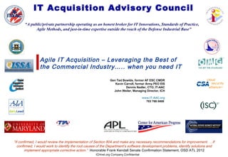 ICHnet.org Company Confidential
IT Acquisition Advisory Council
“A public/private partnership operating as an honest broker for IT Innovations, Standards of Practice,
Agile Methods, and just-in-time expertise outside the reach of the Defense Industrial Base”
“If confirmed, I would review the implementation of Section 804 and make any necessary recommendations for improvement. …If
confirmed, I would work to identify the root causes of the Department’s software development problems, identify solutions and
implement appropriate corrective action.” Honorable Frank Kendall Senate Confirmation Statement, OSD ATL 2012
Gen Ted Bowlds, former AF ESC CMDR
Kevin Carroll, former Army PEO EIS
Dennis Nadler, CTO, IT-AAC
John Weiler, Managing Director, ICH
www.IT-AAC.org
703 768 0400
Agile IT Acquisition – Leveraging the Best of
the Commercial Industry….. when you need IT
 