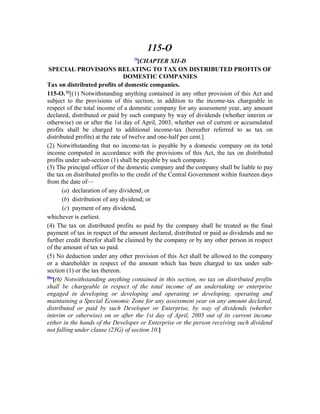 115-O
79
[CHAPTER XII-D
SPECIAL PROVISIONS RELATING TO TAX ON DISTRIBUTED PROFITS OF
DOMESTIC COMPANIES
Tax on distributed profits of domestic companies.
115-O.80
[(1) Notwithstanding anything contained in any other provision of this Act and
subject to the provisions of this section, in addition to the income-tax chargeable in
respect of the total income of a domestic company for any assessment year, any amount
declared, distributed or paid by such company by way of dividends (whether interim or
otherwise) on or after the 1st day of April, 2003, whether out of current or accumulated
profits shall be charged to additional income-tax (hereafter referred to as tax on
distributed profits) at the rate of twelve and one-half per cent.]
(2) Notwithstanding that no income-tax is payable by a domestic company on its total
income computed in accordance with the provisions of this Act, the tax on distributed
profits under sub-section (1) shall be payable by such company.
(3) The principal officer of the domestic company and the company shall be liable to pay
the tax on distributed profits to the credit of the Central Government within fourteen days
from the date of—
(a) declaration of any dividend; or
(b) distribution of any dividend; or
(c) payment of any dividend,
whichever is earliest.
(4) The tax on distributed profits so paid by the company shall be treated as the final
payment of tax in respect of the amount declared, distributed or paid as dividends and no
further credit therefor shall be claimed by the company or by any other person in respect
of the amount of tax so paid.
(5) No deduction under any other provision of this Act shall be allowed to the company
or a shareholder in respect of the amount which has been charged to tax under sub-
section (1) or the tax thereon.
80a
[(6) Notwithstanding anything contained in this section, no tax on distributed profits
shall be chargeable in respect of the total income of an undertaking or enterprise
engaged in developing or developing and operating or developing, operating and
maintaining a Special Economic Zone for any assessment year on any amount declared,
distributed or paid by such Developer or Enterprise, by way of dividends (whether
interim or otherwise) on or after the 1st day of April, 2005 out of its current income
either in the hands of the Developer or Enterprise or the person receiving such dividend
not falling under clause (23G) of section 10.]
 