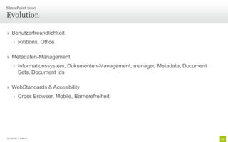 SharePoint 2010

Evolution

› Benutzerfreundlichkeit
      › Ribbons, Office

› Metadaten-Management
      › Informationssystem, Dokumenten-Management, managed Metadata, Document
        Sets, Document Ids

› WebStandards & Accesibility
      › Cross Browser, Mobile, Barrierefreiheit




© Unic AG | Seite 10
 
