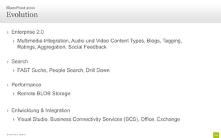SharePoint 2010

Evolution

› Enterprise 2.0
      › Multimedia-Integration, Audio und Video Content Types, Blogs, Tagging,
        Ratings, Aggregation, Social Feedback

› Search
      › FAST Suche, People Search, Drill Down

› Performance
      › Remote BLOB Storage


› Entwicklung & Integration
      › Visual Studio, Business Connectivity Services (BCS), Office, Exchange

© Unic AG | Seite 11
 
