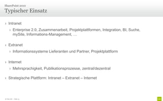 SharePoint 2010

Typischer Einsatz

› Intranet
      › Enterprise 2.0, Zusammenarbeit, Projektplattformen, Integration, BI, Suche,
        mySite, Informations-Management, …

› Extranet
      › Informationssysteme Lieferanten und Partner, Projektplattform

› Internet
      › Mehrsprachigkeit, Publikationsprozesse, zentral/dezentral

› Strategische Plattform: Intranet – Extranet – Internet




© Unic AG | Seite 13
 