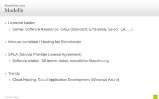 SharePoint 2010

Modelle

› Lizenzen kaufen
      › Server, Software Assurance, CALs (Standard, Enterprise, Select, EA, …)


› Inhouse betreiben / Hosting bei Dienstleister


› SPLA (Service Provider License Agreement)
      › Software mieten, SA immer dabei, monatliche Abrechnung


› Trends
      › Cloud Hosting, Cloud Application Development (Windows Azure)



© Unic AG | Seite 21
 
