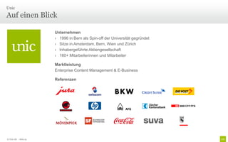 Unic

Auf einen Blick

                       Unternehmen
                       › 1996 in Bern als Spin-off der Universität gegründet
                       › Sitze in Amsterdam, Bern, Wien und Zürich
                       › Inhabergeführte Aktiengesellschaft
                       › 160+ Mitarbeiterinnen und Mitarbeiter

                       Marktleistung
                       Enterprise Content Management & E-Business

                       Referenzen




© Unic AG - Seite 25
 