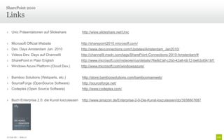 SharePoint 2010

Links

› Unic Präsentationen auf Slideshare           http://www.slideshare.net/Unic


› Microsoft Official Website                   http://sharepoint2010.microsoft.com/
› Dev. Days Amsterdam Jan. 2010                http://www.devconnections.com/Updates/Amsterdam_Jan2010/
› Videos Dev. Days auf Channel9                http://channel9.msdn.com/tags/SharePoint-Connections-2010-Amsterdam/#
› SharePoint in Plain English                  http://www.microsoft.com/video/en/us/details/76e8d3af-c2bd-42a6-bb12-befcbd041bf1
› Windows Azure Platform (Cloud Dev.)          http://www.microsoft.com/windowsazure/


› Bamboo Solutions (Webparts, etc.)            http://store.bamboosolutions.com/bamboomainweb/
› SourceForge (OpenSource Software)            http://sourceforge.net/
› Codeplex (Open Source Software)              http://www.codeplex.com/


› Buch Enterprise 2.0: die Kunst loszulassen   http://www.amazon.de/Enterprise-2-0-Die-Kunst-loszulassen/dp/3938807687




© Unic AG | Seite 27
 