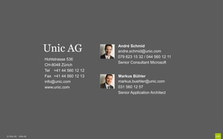 Unic AG                André Schmid
                                              andre.schmid@unic.com
                                              079 623 15 32 / 044 560 12 11
                       Hohlstrasse 536
                                              Senior Consultant Microsoft
                       CH-8048 Zürich
                       Tel +41 44 560 12 12
                       Fax +41 44 560 12 13   Markus Bühler
                       info@unic.com          markus.buehler@unic.com
                       www.unic.com           031 560 12 57
                                              Senior Application Architect




© Unic AG - Seite 28
 