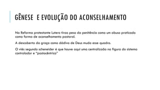 GÊNESE E EVOLUÇÃO DO ACONSELHAMENTO
Na Reforma protestante Lutero tirao peso da penitência como um abuso praticado
como forma de aconselhamento pastoral.
A descoberta da graça como dádiva de Deus muda esse quadro.
O viés segundo scheneider é que houve aqui uma centralizaão na figura do sistema
controlador e “pastocêntrico”
 
