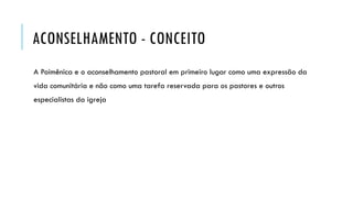 ACONSELHAMENTO - CONCEITO
A Poimênica e o aconselhamento pastoral em primeiro lugar como uma expressão da
vida comunitária e não como uma tarefa reservada para os pastores e outros
especialistas da igreja
 