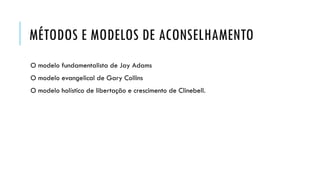 MÉTODOS E MODELOS DE ACONSELHAMENTO
O modelo fundamentalista de Jay Adams
O modelo evangelical de Gary Collins
O modelo holístico de libertação e crescimento de Clinebell.
 