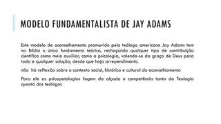 MODELO FUNDAMENTALISTA DE JAY ADAMS
Este modelo de aconselhamento promovido pelo teólogo americano Jay Adams tem
na Bíblia o único fundamento teórico, rechaçando qualquer tipo de contribuição
científica como meio auxiliar, como a psicologia, valendo-se da graça de Deus para
toda e qualquer solução, desde que haja arrependimento.
não há reflexão sobre o contexto social, histórico e cultural do aconselhamento
Para ele as psicopatologias fogem da alçada e competência tanto da Teologia
quanto dos teólogos
 