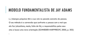 MODELO FUNDAMENTALISTA DE JAY ADAMS
[...] doenças psíquicas têm a sua raiz no pecado concreto da pessoa.
O seu método é a conversão que confronta a pessoa com o mal que
ela faz (alcoolismo, medo, falta de fé), a responsabiliza pelos seus
atos e busca uma nova orientação (SCHNEIDER-HARPPRECHT, 2005, p. 303)
.
 