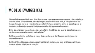 MODELO EVANGELICAL
No modelo evangelical uma das figuras que aparecem como expoente é o psicólogo
Gary Collins. Efetivamente pela formação acadêmica que tem, é fácilperceber ao
longo de suas obras a relevância que ele inferiu no encontro entre a psicologia e a
teologia, sobretudo na contribuição com relação ao aconselhamento.
Entre os autores evangelicais existe uma forte tendência de usar a psicologia para
realizar um aconselhamento mais efetivo”
Collins, no entanto, enfatiza o valor das escrituras e de Deus na caminhada no
aconselhamento.
Collins Utiliza técnicas psicológicas tradicionais juntamente com práticas espirituais,
como a leitura bíblica e a oração.
 