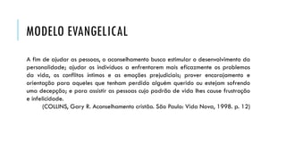 MODELO EVANGELICAL
A fim de ajudar as pessoas, o aconselhamento busca estimular o desenvolvimento da
personalidade; ajudar os indivíduos a enfrentarem mais eficazmente os problemas
da vida, os conflitos íntimos e as emoções prejudiciais; prover encorajamento e
orientação para aqueles que tenham perdido alguém querido ou estejam sofrendo
uma decepção; e para assistir as pessoas cujo padrão de vida lhes cause frustração
e infelicidade.
(COLLINS, Gary R. Aconselhamento cristão. São Paulo: Vida Nova, 1998. p. 12)
 