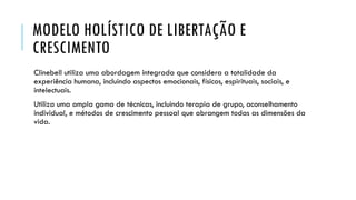 MODELO HOLÍSTICO DE LIBERTAÇÃO E
CRESCIMENTO
Clinebell utiliza uma abordagem integrada que considera a totalidade da
experiência humana, incluindo aspectos emocionais, físicos, espirituais, sociais, e
intelectuais.
Utiliza uma ampla gama de técnicas, incluindo terapia de grupo, aconselhamento
individual, e métodos de crescimento pessoal que abrangem todas as dimensões da
vida.
 