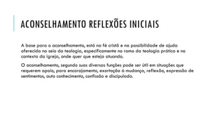 ACONSELHAMENTO REFLEXÕES INICIAIS
A base para o aconselhamento, está na fé cristã e na possibilidade de ajuda
oferecida no seio da teologia, especificamente no ramo da teologia prática e no
contexto da igreja, onde quer que esteja atuando.
O aconselhamento, segundo suas diversas funções pode ser útil em situações que
requerem apoio, para encorajamento, exortação à mudança, reflexão, expressão de
sentimentos, auto conhecimento, confissão e discipulado.
 