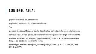 CONTEXTO ATUAL
grande influência do pensamento
capitalista no mundo da pós-modernidade
“as
pessoas são seduzidas pelo apelo dos objetos, ao invés de lidarem criativamente
com sua vida. A vida passa pela concretude da aquisição de algo – infelizmente
também na esfera do religioso” (WONDRACEK, Karin H. K. Aconselhamento em
tempos de barbárie: sofrimento, vida e
encarnação. Estudos Teológicos, São Leopoldo, v. 50 n. 2, p. 273-287, jul./dez.
2010. p. 277.)
 