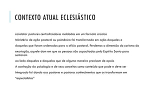 CONTEXTO ATUAL ECLESIÁSTICO
constatar pastores centralizadores moldados em um formato arcaico
Ministério de ação pastoral ou poimênica foi transformado em ação daqueles e
daquelas que foram ordenados para o ofício pastoral. Perdemos a dimensão do carisma da
exortação, aquele dom em que as pessoas são capacitadas pelo Espírito Santo para
sentarem
ao lado daqueles e daquelas que de alguma maneira precisam de apoio
A aceitação da psicologia e de seus conceitos como conteúdo que pode e deve ser
integrado foi dando aos pastores e pastoras conhecimentos que os transformam em
“especialistas”
 