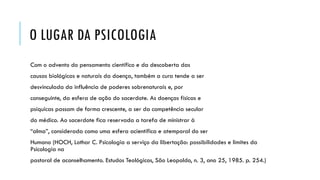 O LUGAR DA PSICOLOGIA
Com o advento do pensamento científico e da descoberta das
causas biológicas e naturais da doença, também a cura tende a ser
desvinculada da influência de poderes sobrenaturais e, por
conseguinte, da esfera de ação do sacerdote. As doenças físicas e
psíquicas passam de forma crescente, a ser da competência secular
do médico. Ao sacerdote fica reservada a tarefa de ministrar à
“alma”, considerada como uma esfera acientífica e atemporal do ser
Humano (HOCH, Lothar C. Psicologia a serviço da libertação: possibilidades e limites da
Psicologia na
pastoral de aconselhamento. Estudos Teológicos, São Leopoldo, n. 3, ano 25, 1985. p. 254.)
 