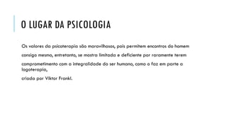 O LUGAR DA PSICOLOGIA
Os valores da psicoterapia são maravilhosos, pois permitem encontros do homem
consigo mesmo, entretanto, se mostra limitada e deficiente por raramente terem
comprometimento com a integralidade do ser humano, como o faz em parte a
logoterapia,
criada por Viktor Frankl.
 