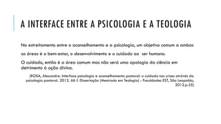 A INTERFACE ENTRE A PSICOLOGIA E A TEOLOGIA
No estreitamento entre o aconselhamento e a psicologia, um objetivo comum a ambas
as áreas é o bem-estar, o desenvolvimento e o cuidado ao ser humano.
O cuidado, então é a área comum mas não será uma apologia da ciência em
detrimento à ação divina.
(ROSA, Alexandre. Interface psicologia e aconselhamento pastoral: o cuidado nas crises atrávés da
psicologia pastoral. 2012. 66 f. Dissertação (Mestrado em Teologia) - Faculdades EST, São Leopoldo,
2012.p.35)
 