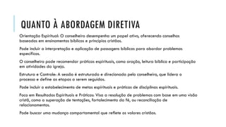 QUANTO À ABORDAGEM DIRETIVA
Orientação Espiritual: O conselheiro desempenha um papel ativo, oferecendo conselhos
baseados em ensinamentos bíblicos e princípios cristãos.
Pode incluir a interpretação e aplicação de passagens bíblicas para abordar problemas
específicos.
O conselheiro pode recomendar práticas espirituais, como oração, leitura bíblica e participação
em atividades da igreja.
Estrutura e Controle: A sessão é estruturada e direcionada pelo conselheiro, que lidera o
processo e define as etapas a serem seguidas.
Pode incluir o estabelecimento de metas espirituais e práticas de disciplinas espirituais.
Foco em Resultados Espirituais e Práticos: Visa a resolução de problemas com base em uma visão
cristã, como a superação de tentações, fortalecimento da fé, ou reconciliação de
relacionamentos.
Pode buscar uma mudança comportamental que reflete os valores cristãos.
 