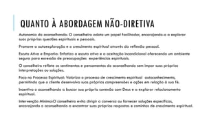 QUANTO À ABORDAGEM NÃO-DIRETIVA
Autonomia do aconselhando: O conselheiro adota um papel facilitador, encorajando-o a explorar
suas próprias questões espirituais e pessoais.
Promove a autoexploração e o crescimento espiritual através da reflexão pessoal.
Escuta Ativa e Empatia: Enfatiza a escuta ativa e a aceitação incondicional oferecendo um ambiente
seguro para exressão de preocupações experiências espirituais.
O conselheiro reflete os sentimentos e pensamentos do aconselhando sem impor suas próprias
interpretações ou soluções.
Foco no Processo Espiritual: Valoriza o processo de crescimento espiritual autoconhecimento,
permitindo que o cliente desenvolva suas próprias compreensões e ações em relação à sua fé.
Incentiva o aconselhando a buscar sua própria conexão com Deus e a explorar relacionamento
espiritual.
Intervenção Mínima:O conselheiro evita dirigir a conversa ou fornecer soluções específicas,
encorajando o aconselhando a encontrar suas próprias respostas e caminhos de crescimento espiritual.
 