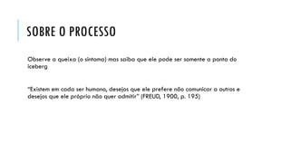 SOBRE O PROCESSO
Observe a queixa (o sintoma) mas saiba que ele pode ser somente a ponta do
iceberg
“Existem em cada ser humano, desejos que ele prefere não comunicar a outros e
desejos que ele próprio não quer admitir” (FREUD, 1900, p. 195)
 