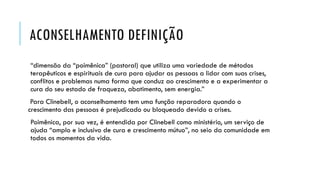 ACONSELHAMENTO DEFINIÇÃO
“dimensão da “poimênica” (pastoral) que utiliza uma variedade de métodos
terapêuticos e espirituais de cura para ajudar as pessoas a lidar com suas crises,
conflitos e problemas numa forma que conduz ao crescimento e a experimentar a
cura do seu estado de fraqueza, abatimento, sem energia.”
Para Clinebell, o aconselhamento tem uma função reparadora quando o
crescimento das pessoas é prejudicado ou bloqueado devido a crises.
Poimênica, por sua vez, é entendida por Clinebell como ministério, um serviço de
ajuda “amplo e inclusivo de cura e crescimento mútuo”, no seio da comunidade em
todos os momentos da vida.
 
