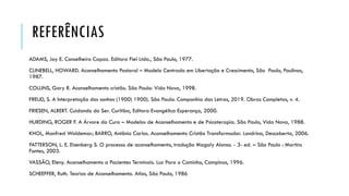 REFERÊNCIAS
ADAMS, Jay E. Conselheiro Capaz. Editora Fiel Ltda., São Paulo, 1977.
CLINEBELL, HOWARD. Aconselhamento Pastoral – Modelo Centrado em Libertação e Crescimento, São Paulo, Paulinas,
1987.
COLLINS, Gary R. Aconselhamento cristão. São Paulo: Vida Nova, 1998.
FREUD, S. A Interpretação dos sonhos (1900) 1900). São Paulo: Companhia das Letras, 2019. Obras Completas, v. 4.
FRIESEN, ALBERT. Cuidando do Ser. Curitiba, Editora Evangélica Esperança, 2000.
HURDING, ROGER F. A Árvore da Cura – Modelos de Aconselhamento e de Psicoterapia. São Paulo, Vida Nova, 1988.
KHOL, Manfred Waldemar; BARRO, Antônio Carlos. Aconselhamento Cristão Transformador. Londrina, Descoberta, 2006.
PATTERSON, L. E. Eisenberg S. O processo de aconselhamento, tradução Magaly Alonso. - 3- ed. – São Paulo : Martins
Fontes, 2003.
VASSÃO, Eleny. Aconselhamento a Pacientes Terminais. Luz Para o Caminho, Campinas, 1996.
SCHEEFFER, Ruth. Teorias de Aconselhamento. Atlas, São Paulo, 1986
 