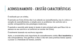 ACONSELHAMENTO - CRISTÃO CARACTERÍSTICAS
É realizado por um cristão;
É centrado em Cristo (Cristo não é um adendo ao aconselhamento, mas é a alma e o
coração do aconselhamento, a solução para os problemas. Isto contrata com o
caráter antropocêntrico das psicologias modernas);
É apoiado e exercido pela igreja (a Igreja é meio principal pelo qual Deus trás as
pessoas ao seu convívio e as conforma ao caráter de Cristo);
É totalmente baseado nas escrituras sagradas
Assim, a característica mais importante do aconselhamento cristão: Ele é teocêntrico e
não antropocêntrico. Visa glorificar a Deus e não tem como premissa básica apenas
o prazer e a felicidade do homem, somente
 