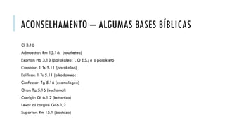ACONSELHAMENTO – ALGUMAS BASES BÍBLICAS
Cl 3.16
Admoestar: Rm 15.14: (noutheteo)
Exortar: Hb 3.13 (parakaleo) . O E.S.; é o parakleto
Consolar: 1 Ts 5.11 (parakaleo)
Edificar: 1 Ts 5.11 (oikodomeo)
Confessar: Tg 5.16 (exomologeo)
Orar: Tg 5.16 (euchomai)
Corrigir: Gl 6.1,2 (katartizo)
Levar as cargas: Gl 6.1,2
Suportar: Rm 15.1 (bastazo)
 