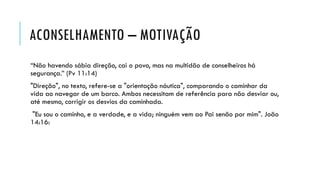 ACONSELHAMENTO – MOTIVAÇÃO
“Não havendo sábia direção, cai o povo, mas na multidão de conselheiros há
segurança.” (Pv 11:14)
"Direção", no texto, refere-se a "orientação náutica", comparando o caminhar da
vida ao navegar de um barco. Ambos necessitam de referência para não desviar ou,
até mesmo, corrigir os desvios da caminhada.
"Eu sou o caminho, e a verdade, e a vida; ninguém vem ao Pai senão por mim". João
14:16:
 
