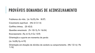 PROVÁVEIS DEMANDAS DE ACONSELHAMENTO
Problemas da vida. (Jo 16:33; Rm 8:37)
Crescimento espiritual. (Hb 5:12-14)
Conflitos íntimos. (Sl 42:5)
Questões emocionais (Pv 10:12; Pv 16:24)
Encorajamento (Fp 4:13; II Co 12:9)
Orientação e suporte em momentos de perda
(Jo 16:20; Fp 4:19)
Orientação em situação de dúvidas de conduta ou comportamento. (Hb 12:14; I Pe
1:16)
 